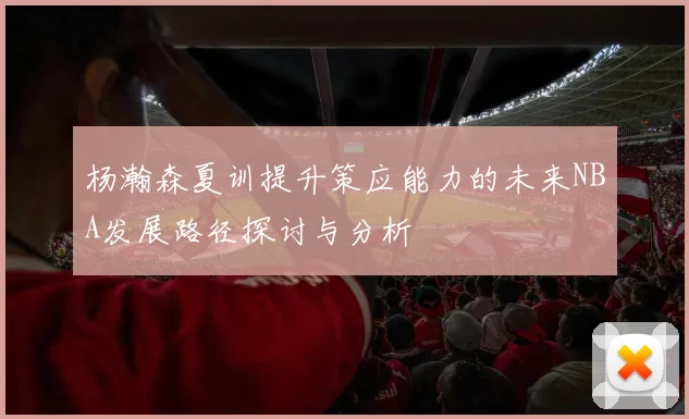 杨瀚森夏训提升策应能力的未来NBA发展路径探讨与分析
