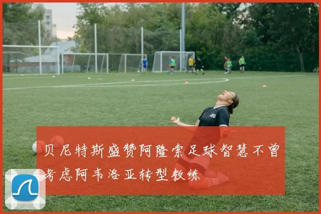 贝尼特斯盛赞阿隆索足球智慧不曾考虑阿韦洛亚转型教练