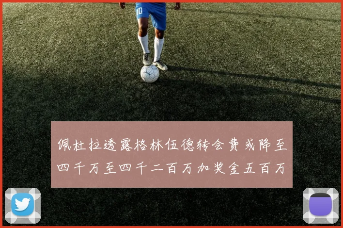 佩杜拉透露格林伍德转会费或降至四千万至四千二百万加奖金五百万至六百万