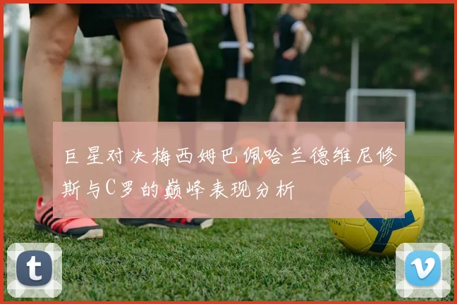 巨星对决梅西姆巴佩哈兰德维尼修斯与C罗的巅峰表现分析