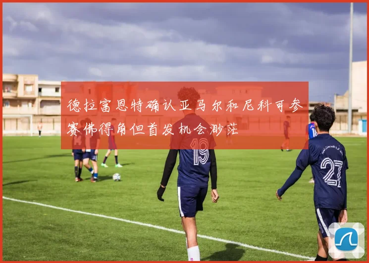 德拉富恩特确认亚马尔和尼科可参赛佛得角但首发机会渺茫